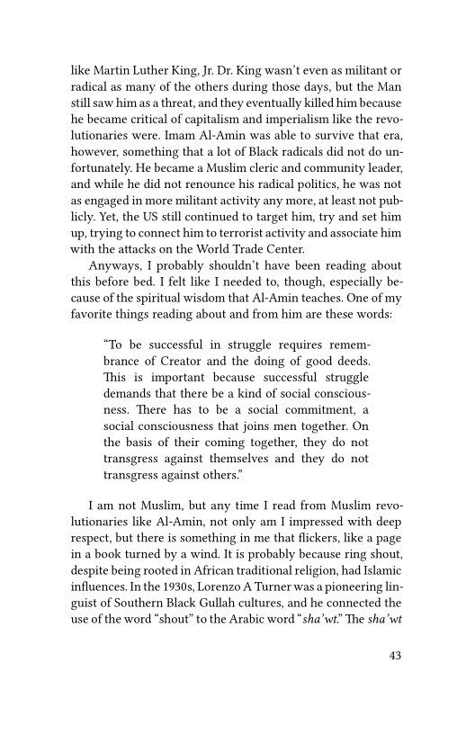like Martin Luther King, Jr. Dr. King wasn’t even as militant or
radical as many of the others during those days, but the Man
still saw him as a threat, and they eventually killed him because
he became critical of capitalism and imperialism like the revo-
lutionaries were. Imam Al-Amin was able to survive that era,
however, something that a lot of Black radicals did not do un-
fortunately. He became a Muslim cleric and community leader,
and while he did not renounce his radical polities, he was not,
as engaged in more militant activity any more, at least not pub-
licly. Yet, the US still continued to target him, try and set him
up, trying to connect him to terrorist activity and associate him
with the attacks on the World Trade Center.

Anyways, I probably shouldn't have been reading about
this before bed. I felt like I needed to, though, especially be-
cause of the spiritual wisdom that Al-Amin teaches, One of my
favorite things reading about and from him are these words:

“To be successful in struggle requires remem-
brance of Creator and the doing of good deeds.
This is important because successful struggle
demands that there be a kind of social conscious
ness, There has to be a social commitment, a
social consciousness that joins men together. On.
the basis of their coming together, they do not
transgress against themselves and they do not
transgress against others”

1am not Muslim, but any time I read from Muslim revo-
Iutionaries like Al-Amin, not only am I impressed with deep
respect, but there is something in me that flickers, like a page
in a book turned by a wind. It is probably because ring shout,
despite being rooted in African traditional religion, had Islamic
influences, In the 1930s, Lorenzo A Turner was a pioneering lin-
guist of Southern Black Gullah cultures, and he connected the
use of the word “shout” to the Arabic word “sha'wt” The sha’ wt

43
